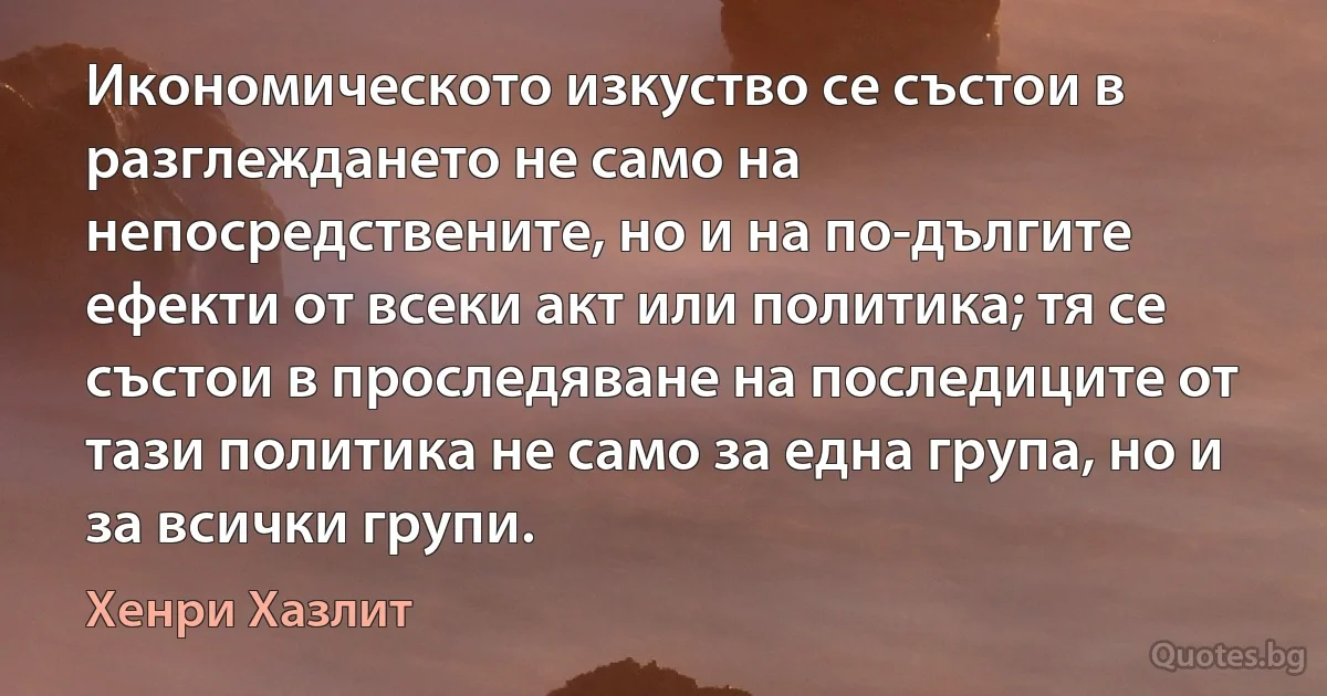 Икономическото изкуство се състои в разглеждането не само на непосредствените, но и на по-дългите ефекти от всеки акт или политика; тя се състои в проследяване на последиците от тази политика не само за една група, но и за всички групи. (Хенри Хазлит)