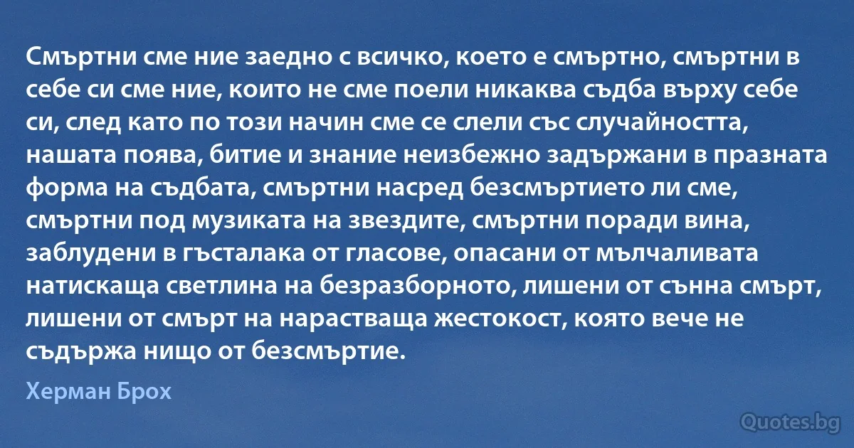 Смъртни сме ние заедно с всичко, което е смъртно, смъртни в себе си сме ние, които не сме поели никаква съдба върху себе си, след като по този начин сме се слели със случайността, нашата поява, битие и знание неизбежно задържани в празната форма на съдбата, смъртни насред безсмъртието ли сме, смъртни под музиката на звездите, смъртни поради вина, заблудени в гъсталака от гласове, опасани от мълчаливата натискаща светлина на безразборното, лишени от сънна смърт, лишени от смърт на нарастваща жестокост, която вече не съдържа нищо от безсмъртие. (Херман Брох)