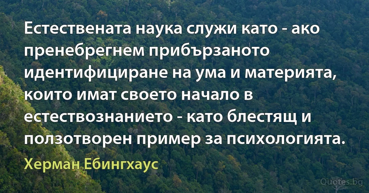 Естествената наука служи като - ако пренебрегнем прибързаното идентифициране на ума и материята, които имат своето начало в естествознанието - като блестящ и ползотворен пример за психологията. (Херман Ебингхаус)