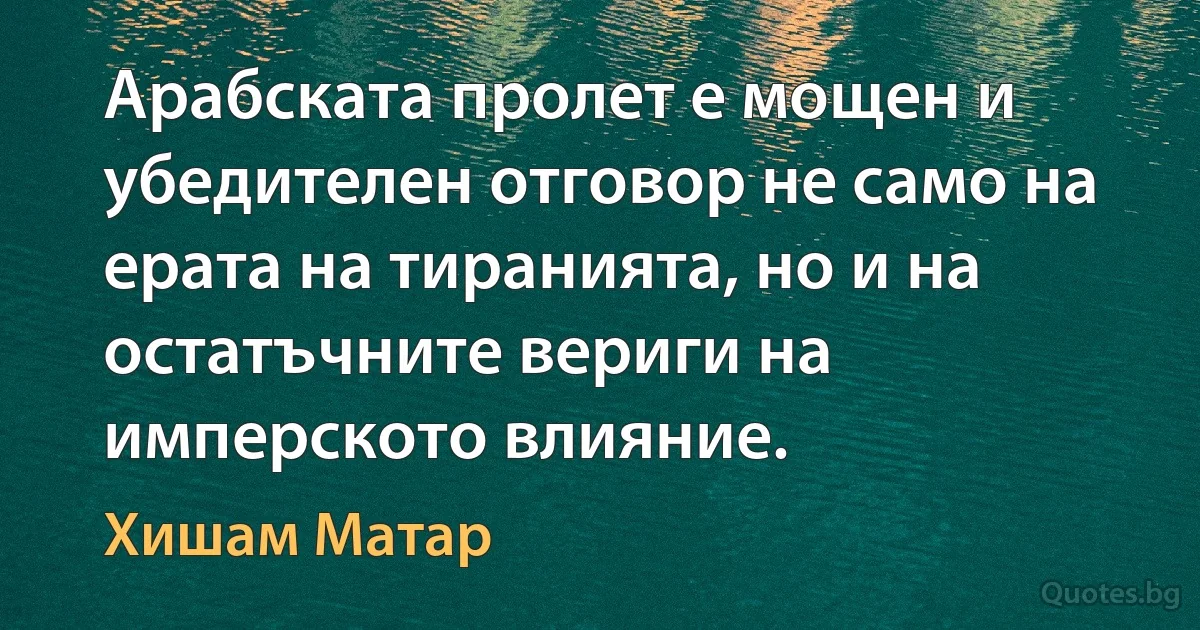 Арабската пролет е мощен и убедителен отговор не само на ерата на тиранията, но и на остатъчните вериги на имперското влияние. (Хишам Матар)