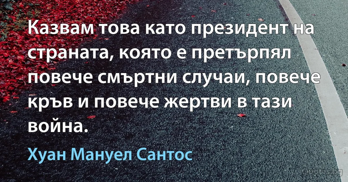 Казвам това като президент на страната, която е претърпял повече смъртни случаи, повече кръв и повече жертви в тази война. (Хуан Мануел Сантос)