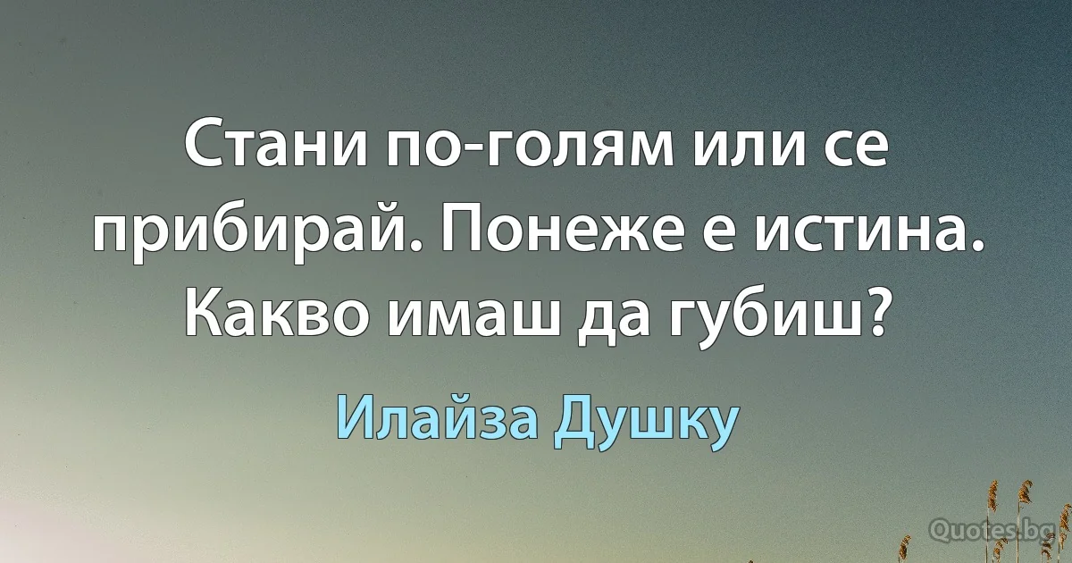 Стани по-голям или се прибирай. Понеже е истина. Какво имаш да губиш? (Илайза Душку)