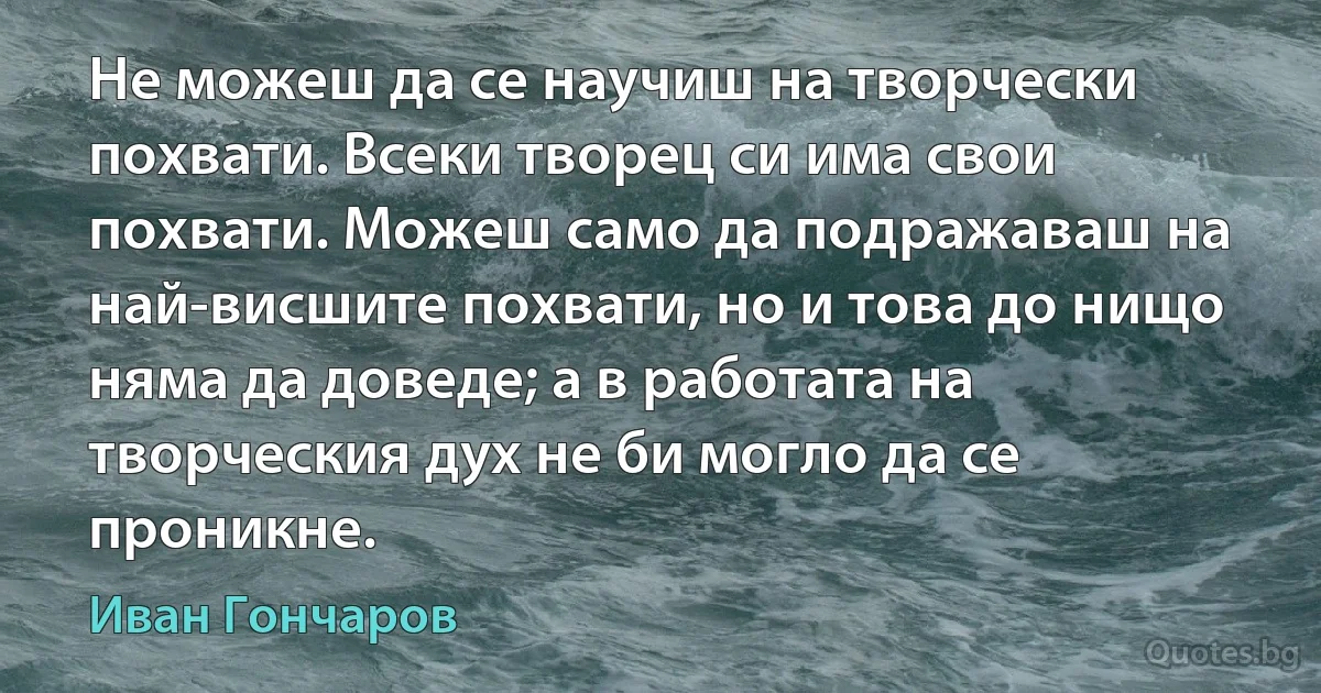 Не можеш да се научиш на творчески похвати. Всеки творец си има свои похвати. Можеш само да подражаваш на най-висшите похвати, но и това до нищо няма да доведе; а в работата на творческия дух не би могло да се проникне. (Иван Гончаров)