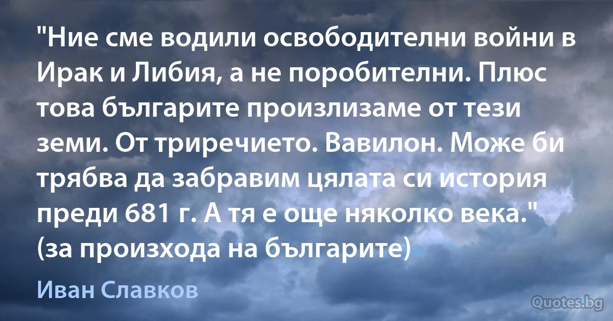 "Ние сме водили освободителни войни в Ирак и Либия, а не поробителни. Плюс това българите произлизаме от тези земи. От триречието. Вавилон. Може би трябва да забравим цялата си история преди 681 г. А тя е още няколко века." (за произхода на българите) (Иван Славков)