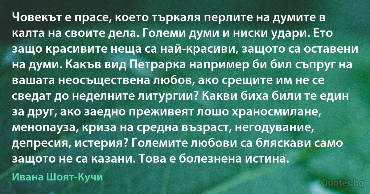 Човекът е прасе, което търкаля перлите на думите в калта на своите дела. Големи думи и ниски удари. Ето защо красивите неща са най-красиви, защото са оставени на думи. Какъв вид Петрарка например би бил съпруг на вашата неосъществена любов, ако срещите им не се сведат до неделните литургии? Какви биха били те един за друг, ако заедно преживеят лошо храносмилане, менопауза, криза на средна възраст, негодувание, депресия, истерия? Големите любови са бляскави само защото не са казани. Това е болезнена истина. (Ивана Шоят-Кучи)