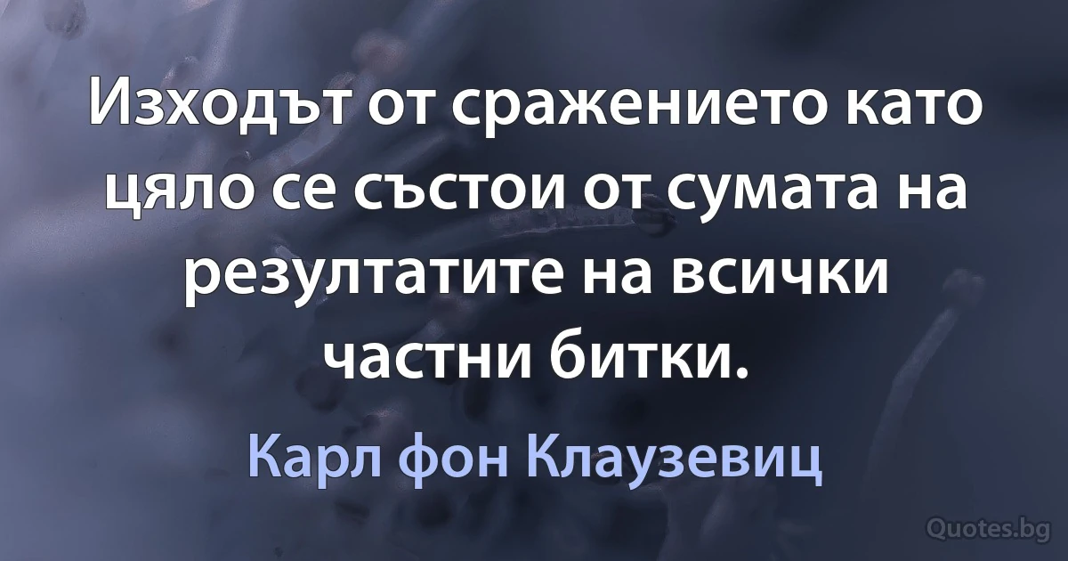 Изходът от сражението като цяло се състои от сумата на резултатите на всички частни битки. (Карл фон Клаузевиц)