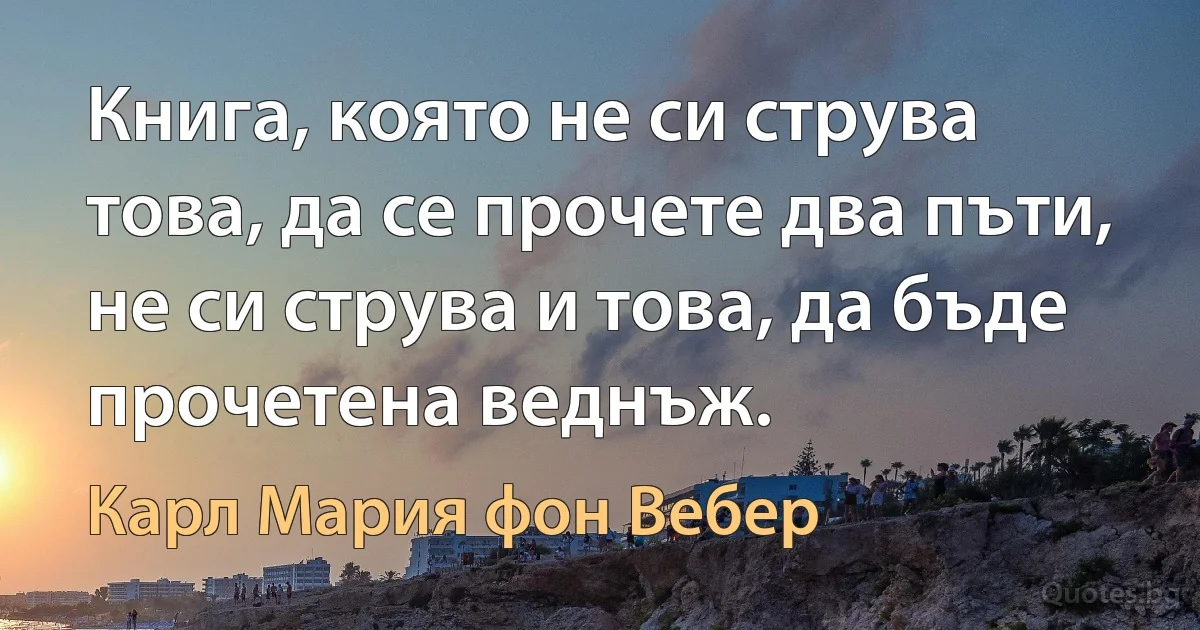 Книга, която не си струва това, да се прочете два пъти, не си струва и това, да бъде прочетена веднъж. (Карл Мария фон Вебер)