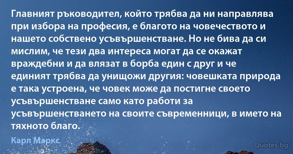 Главният ръководител, който трябва да ни направлява при избора на професия, е благото на човечеството и нашето собствено усъвършенстване. Но не бива да си мислим, че тези два интереса могат да се окажат враждебни и да влязат в борба един с друг и че единият трябва да унищожи другия: човешката природа е така устроена, че човек може да постигне своето усъвършенстване само като работи за усъвършенстването на своите съвременници, в името на тяхното благо. (Карл Маркс)