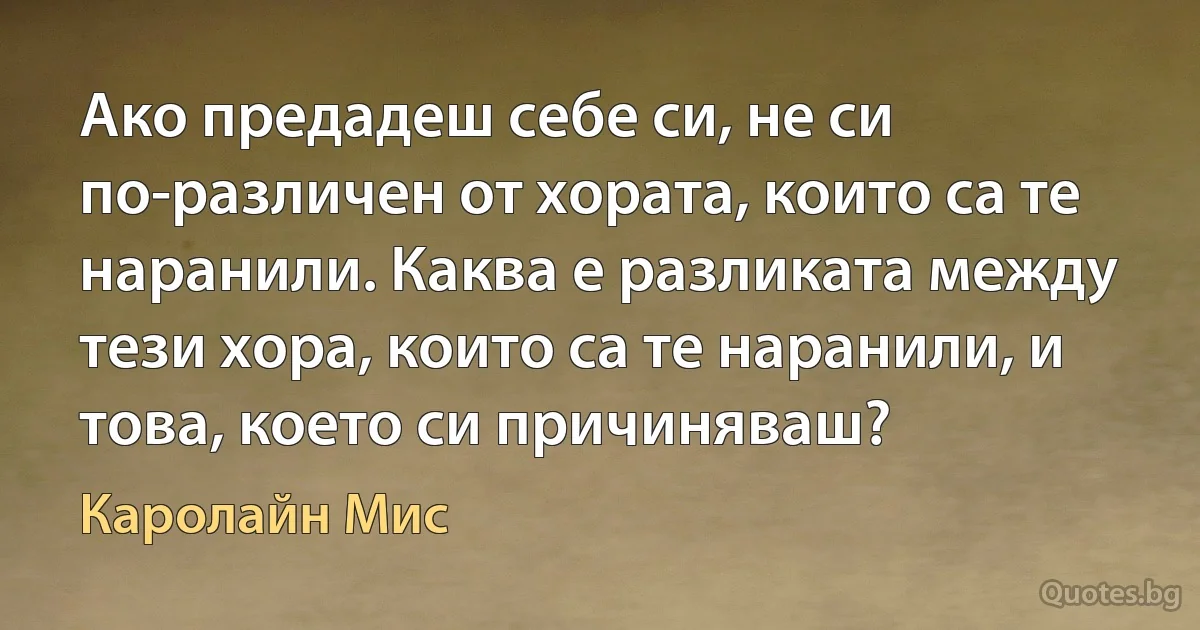 Ако предадеш себе си, не си по-различен от хората, които са те наранили. Каква е разликата между тези хора, които са те наранили, и това, което си причиняваш? (Каролайн Мис)