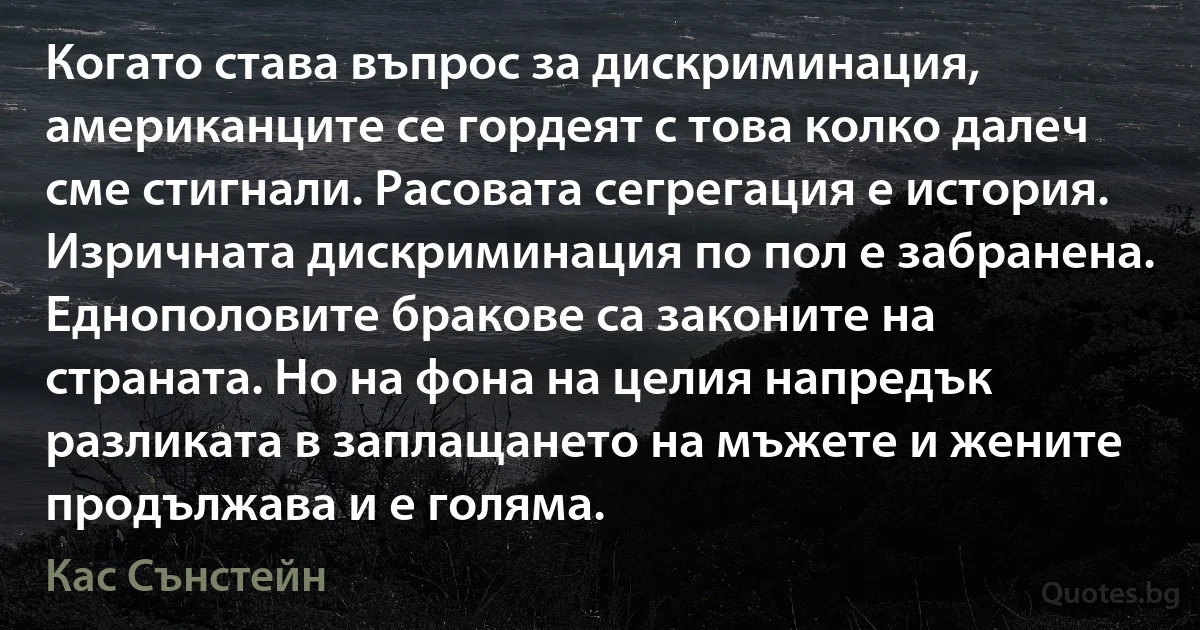 Когато става въпрос за дискриминация, американците се гордеят с това колко далеч сме стигнали. Расовата сегрегация е история. Изричната дискриминация по пол е забранена. Еднополовите бракове са законите на страната. Но на фона на целия напредък разликата в заплащането на мъжете и жените продължава и е голяма. (Кас Сънстейн)