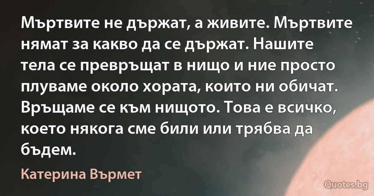 Мъртвите не държат, а живите. Мъртвите нямат за какво да се държат. Нашите тела се превръщат в нищо и ние просто плуваме около хората, които ни обичат. Връщаме се към нищото. Това е всичко, което някога сме били или трябва да бъдем. (Катерина Върмет)