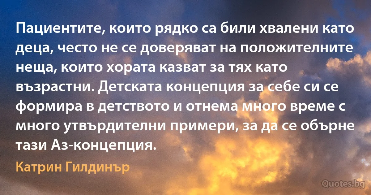 Пациентите, които рядко са били хвалени като деца, често не се доверяват на положителните неща, които хората казват за тях като възрастни. Детската концепция за себе си се формира в детството и отнема много време с много утвърдителни примери, за да се обърне тази Аз-концепция. (Катрин Гилдинър)