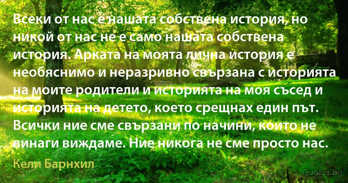 Всеки от нас е нашата собствена история, но никой от нас не е само нашата собствена история. Арката на моята лична история е необяснимо и неразривно свързана с историята на моите родители и историята на моя съсед и историята на детето, което срещнах един път. Всички ние сме свързани по начини, които не винаги виждаме. Ние никога не сме просто нас. (Кели Барнхил)