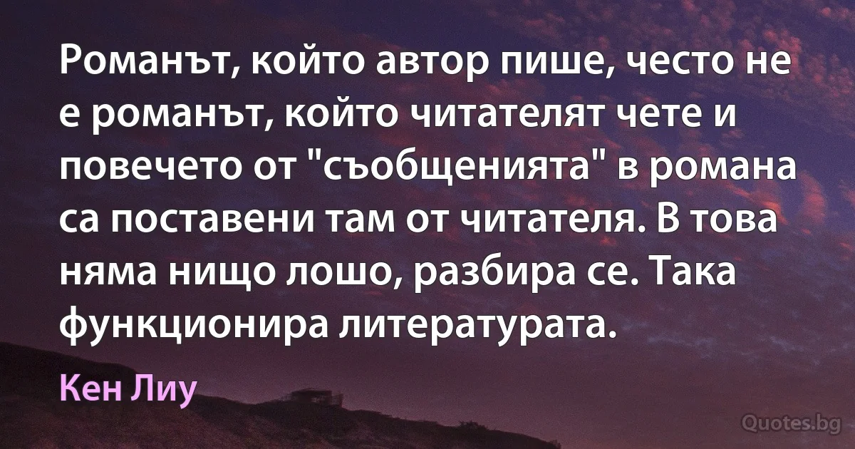 Романът, който автор пише, често не е романът, който читателят чете и повечето от "съобщенията" в романа са поставени там от читателя. В това няма нищо лошо, разбира се. Така функционира литературата. (Кен Лиу)