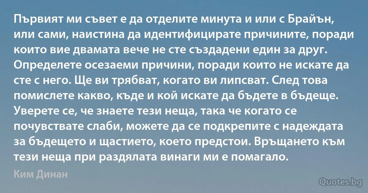 Първият ми съвет е да отделите минута и или с Брайън, или сами, наистина да идентифицирате причините, поради които вие двамата вече не сте създадени един за друг. Определете осезаеми причини, поради които не искате да сте с него. Ще ви трябват, когато ви липсват. След това помислете какво, къде и кой искате да бъдете в бъдеще. Уверете се, че знаете тези неща, така че когато се почувствате слаби, можете да се подкрепите с надеждата за бъдещето и щастието, което предстои. Връщането към тези неща при раздялата винаги ми е помагало. (Ким Динан)