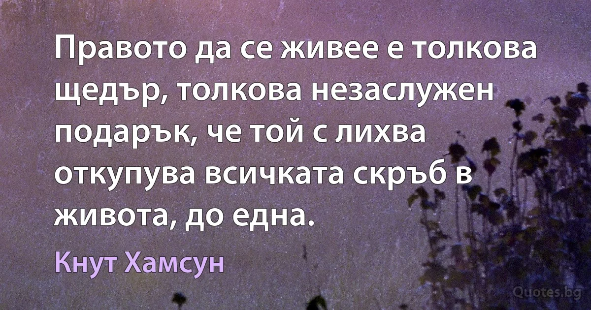 Правото да се живее е толкова щедър, толкова незаслужен подарък, че той с лихва откупува всичката скръб в живота, до една. (Кнут Хамсун)