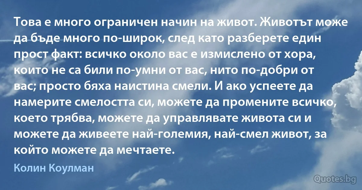 Това е много ограничен начин на живот. Животът може да бъде много по-широк, след като разберете един прост факт: всичко около вас е измислено от хора, които не са били по-умни от вас, нито по-добри от вас; просто бяха наистина смели. И ако успеете да намерите смелостта си, можете да промените всичко, което трябва, можете да управлявате живота си и можете да живеете най-големия, най-смел живот, за който можете да мечтаете. (Колин Коулман)