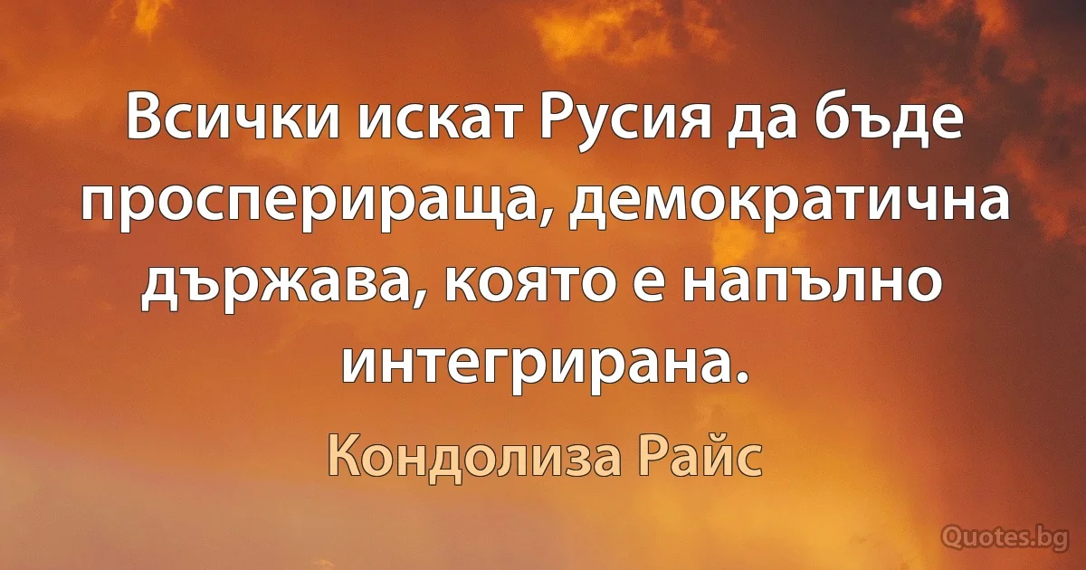 Всички искат Русия да бъде просперираща, демократична държава, която е напълно интегрирана. (Кондолиза Райс)