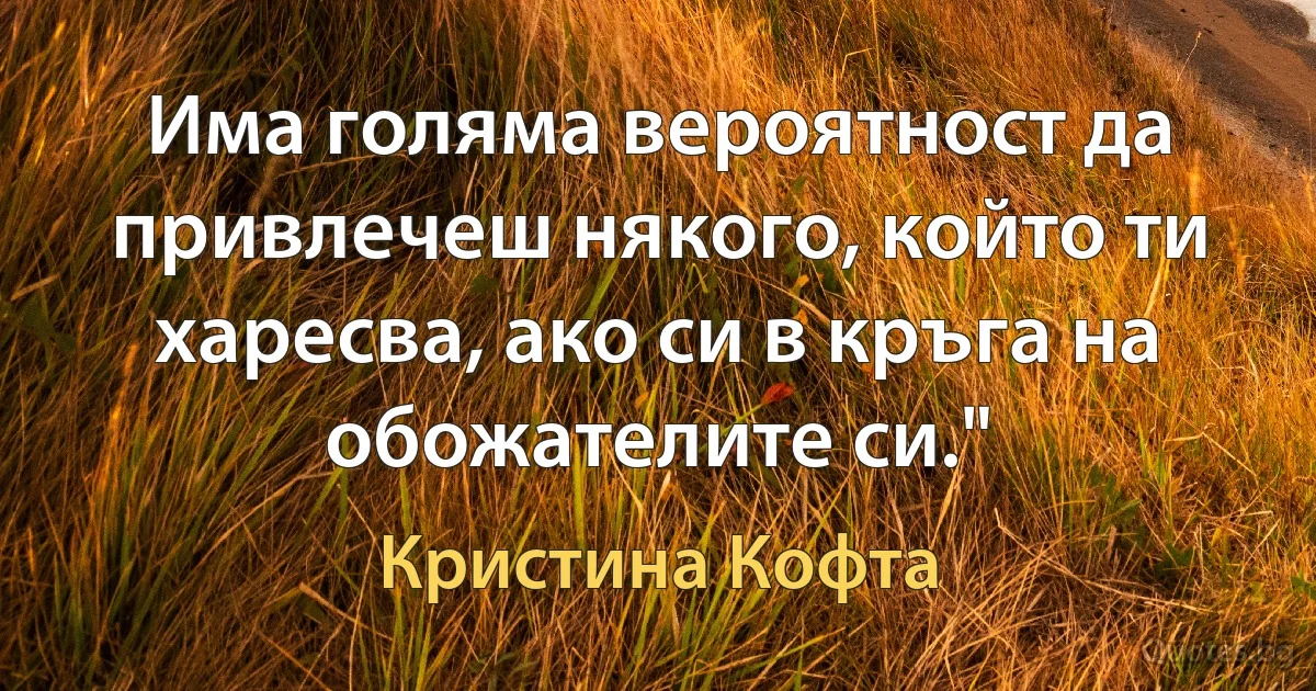 Има голяма вероятност да привлечеш някого, който ти харесва, ако си в кръга на обожателите си." (Кристина Кофта)