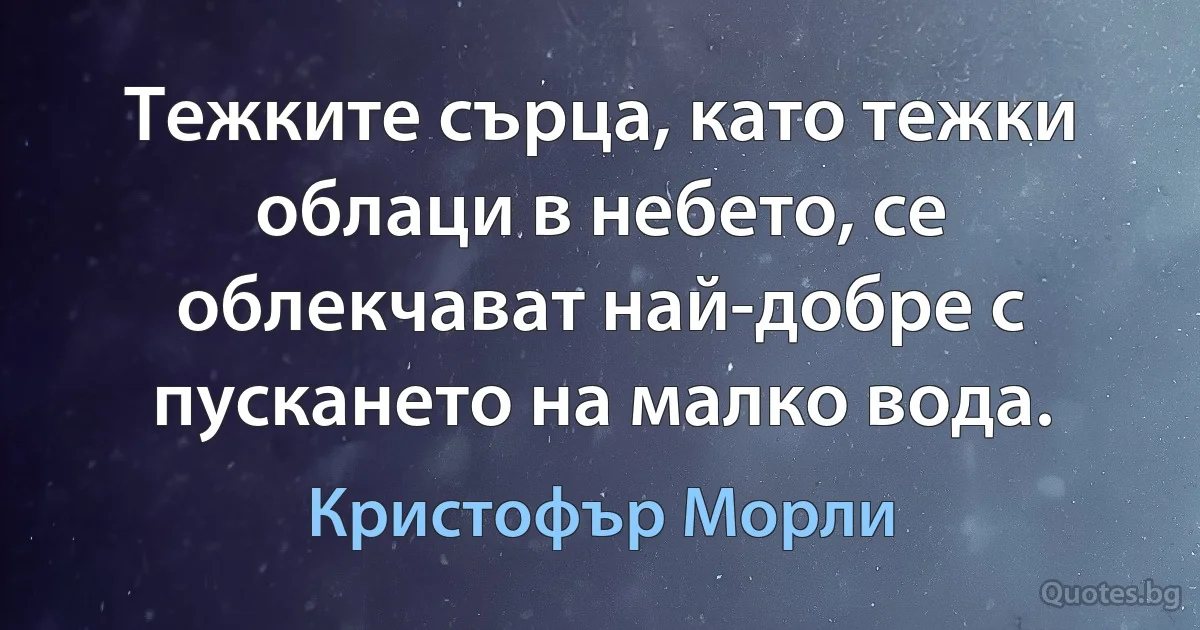 Тежките сърца, като тежки облаци в небето, се облекчават най-добре с пускането на малко вода. (Кристофър Морли)