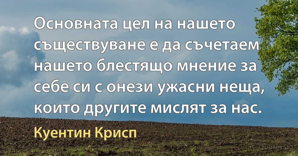 Основната цел на нашето съществуване е да съчетаем нашето блестящо мнение за себе си с онези ужасни неща, които другите мислят за нас. (Куентин Крисп)