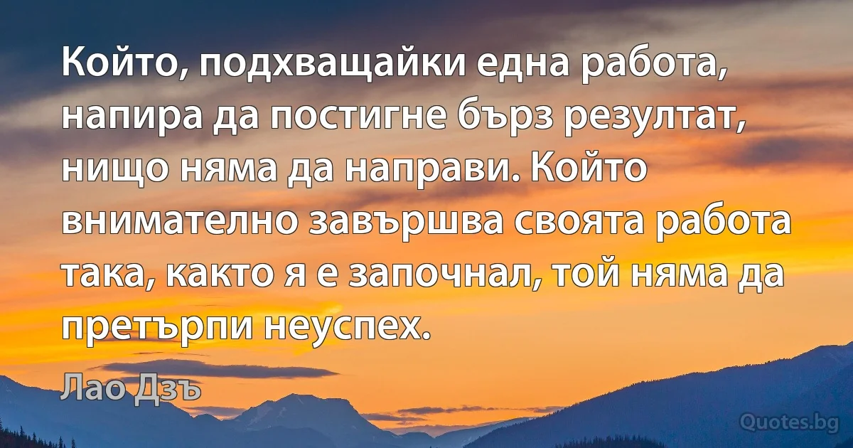 Който, подхващайки една работа, напира да постигне бърз резултат, нищо няма да направи. Който внимателно завършва своята работа така, както я е започнал, той няма да претърпи неуспех. (Лао Дзъ)