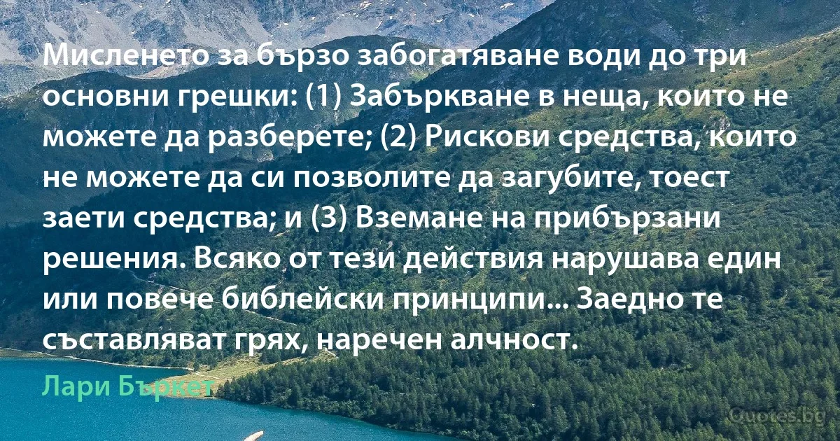 Мисленето за бързо забогатяване води до три основни грешки: (1) Забъркване в неща, които не можете да разберете; (2) Рискови средства, които не можете да си позволите да загубите, тоест заети средства; и (3) Вземане на прибързани решения. Всяко от тези действия нарушава един или повече библейски принципи... Заедно те съставляват грях, наречен алчност. (Лари Бъркет)