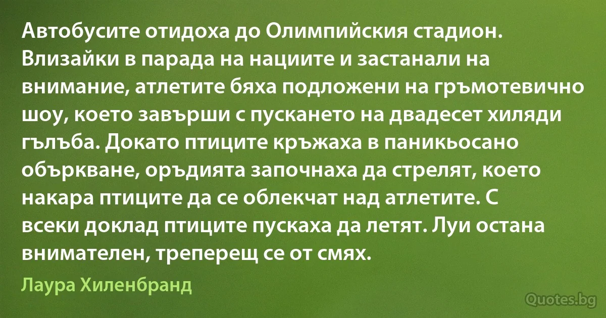 Автобусите отидоха до Олимпийския стадион. Влизайки в парада на нациите и застанали на внимание, атлетите бяха подложени на гръмотевично шоу, което завърши с пускането на двадесет хиляди гълъба. Докато птиците кръжаха в паникьосано объркване, оръдията започнаха да стрелят, което накара птиците да се облекчат над атлетите. С всеки доклад птиците пускаха да летят. Луи остана внимателен, треперещ се от смях. (Лаура Хиленбранд)