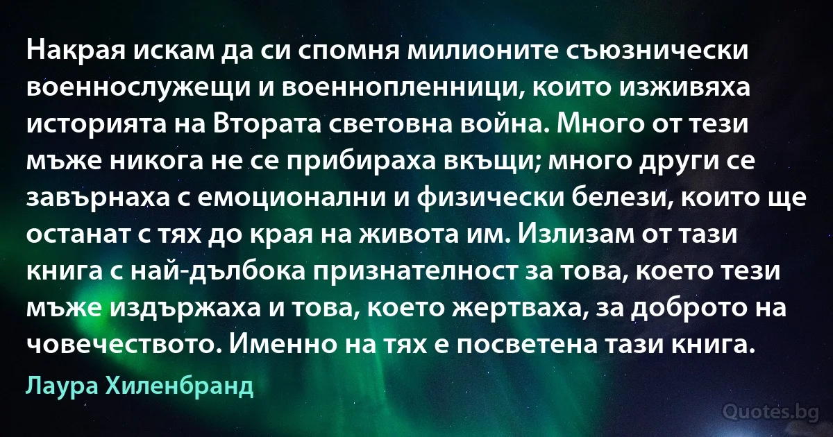 Накрая искам да си спомня милионите съюзнически военнослужещи и военнопленници, които изживяха историята на Втората световна война. Много от тези мъже никога не се прибираха вкъщи; много други се завърнаха с емоционални и физически белези, които ще останат с тях до края на живота им. Излизам от тази книга с най-дълбока признателност за това, което тези мъже издържаха и това, което жертваха, за доброто на човечеството. Именно на тях е посветена тази книга. (Лаура Хиленбранд)