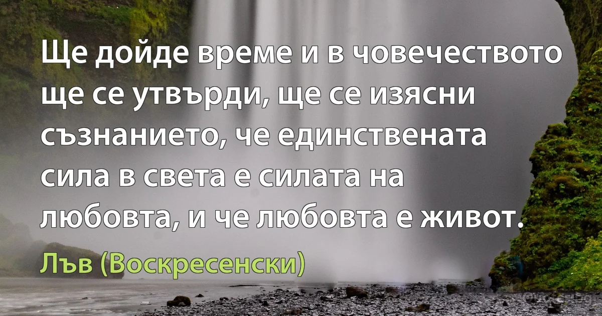 Ще дойде време и в човечеството ще се утвърди, ще се изясни съзнанието, че единствената сила в света е силата на любовта, и че любовта е живот. (Лъв (Воскресенски))