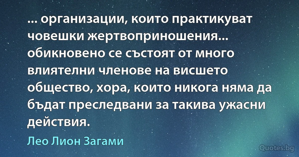 ... организации, които практикуват човешки жертвоприношения... обикновено се състоят от много влиятелни членове на висшето общество, хора, които никога няма да бъдат преследвани за такива ужасни действия. (Лео Лион Загами)