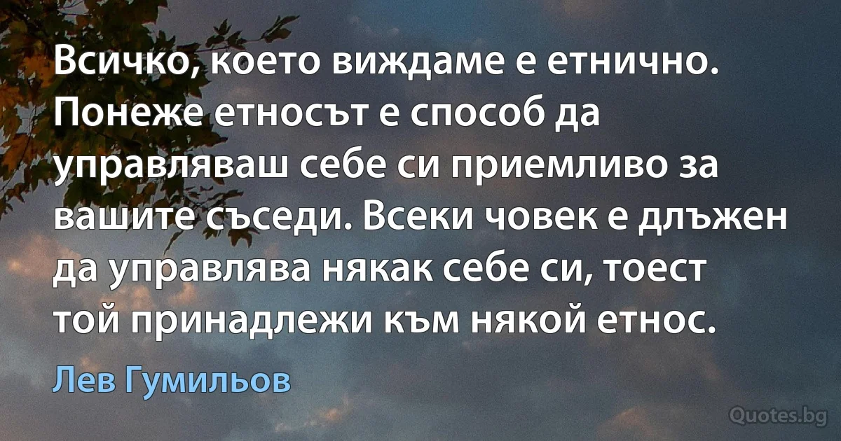 Всичко, което виждаме е етнично. Понеже етносът е способ да управляваш себе си приемливо за вашите съседи. Всеки човек е длъжен да управлява някак себе си, тоест той принадлежи към някой етнос. (Лев Гумильов)