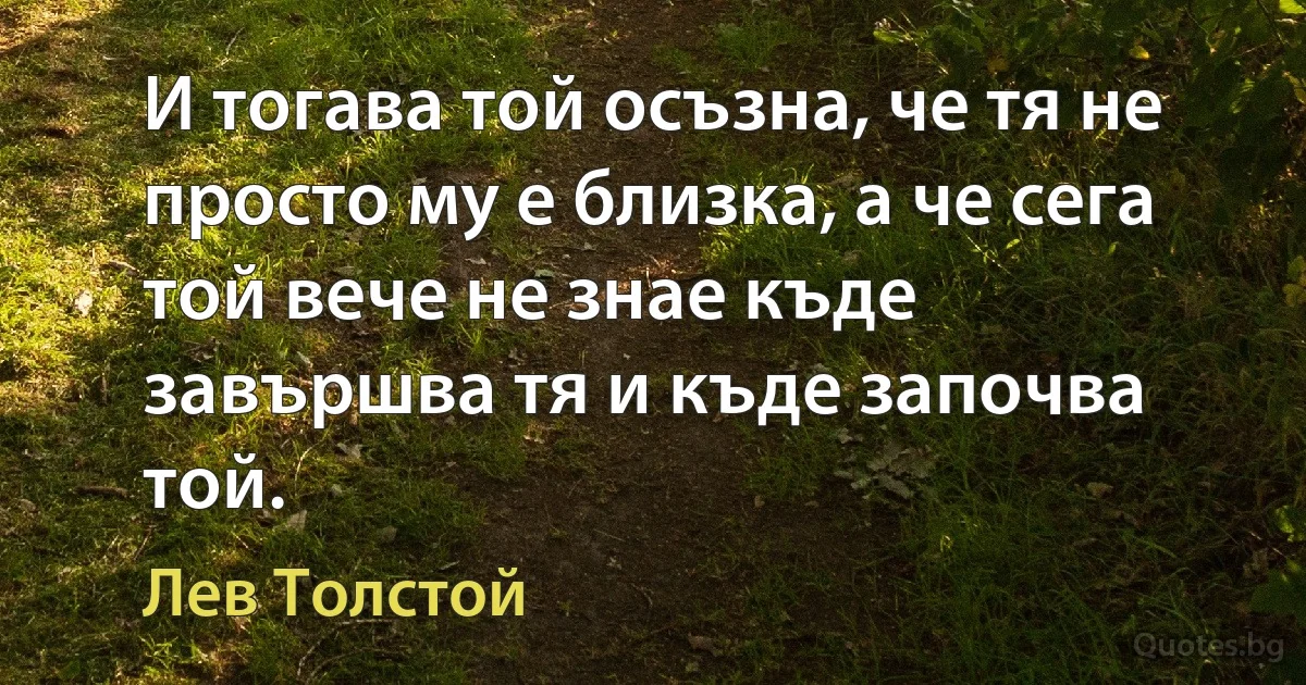 И тогава той осъзна, че тя не просто му е близка, а че сега той вече не знае къде завършва тя и къде започва той. (Лев Толстой)