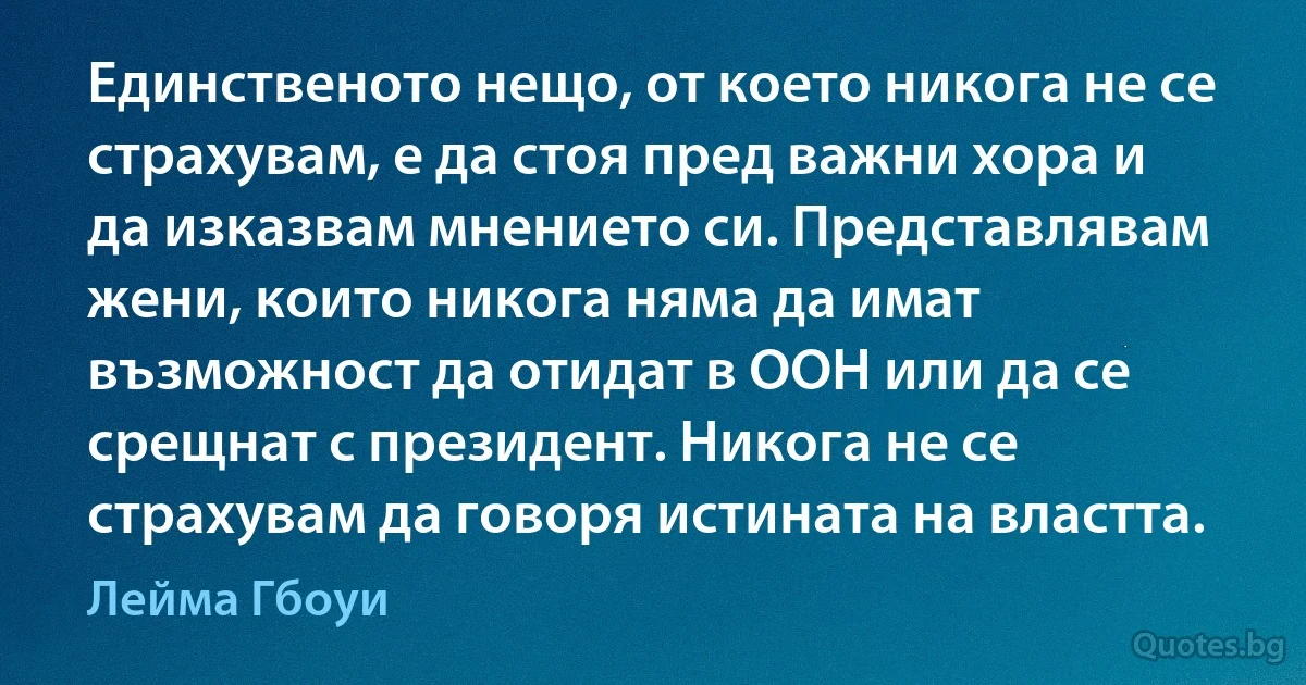 Единственото нещо, от което никога не се страхувам, е да стоя пред важни хора и да изказвам мнението си. Представлявам жени, които никога няма да имат възможност да отидат в ООН или да се срещнат с президент. Никога не се страхувам да говоря истината на властта. (Лейма Гбоуи)