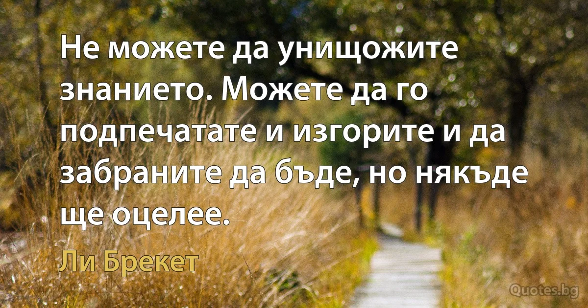 Не можете да унищожите знанието. Можете да го подпечатате и изгорите и да забраните да бъде, но някъде ще оцелее. (Ли Брекет)