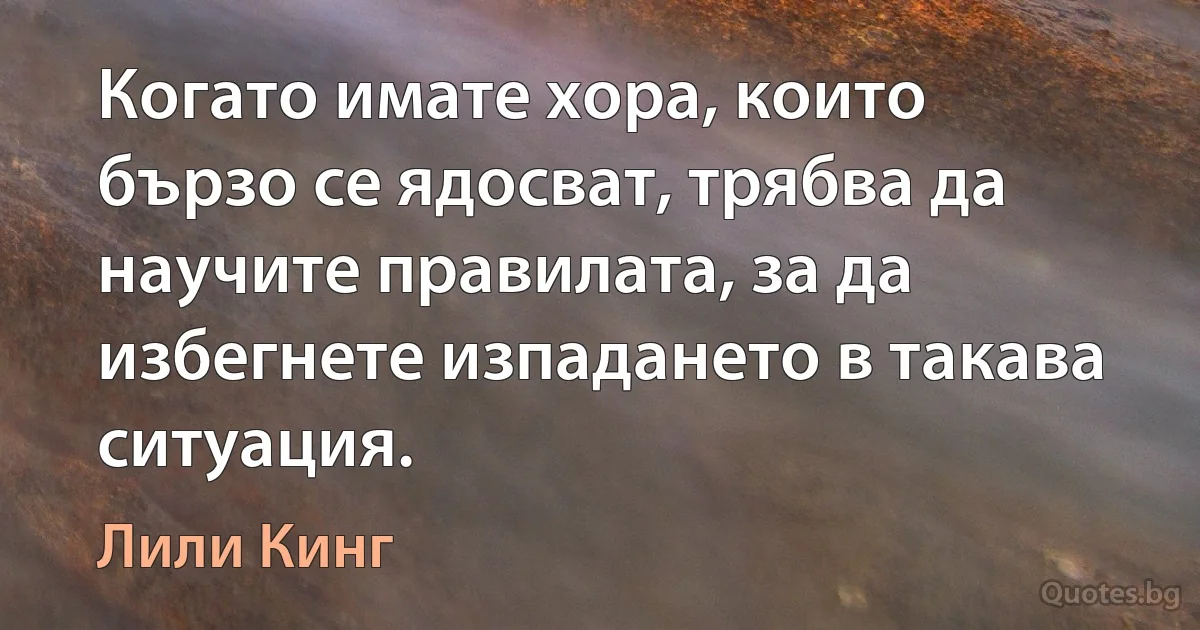 Когато имате хора, които бързо се ядосват, трябва да научите правилата, за да избегнете изпадането в такава ситуация. (Лили Кинг)