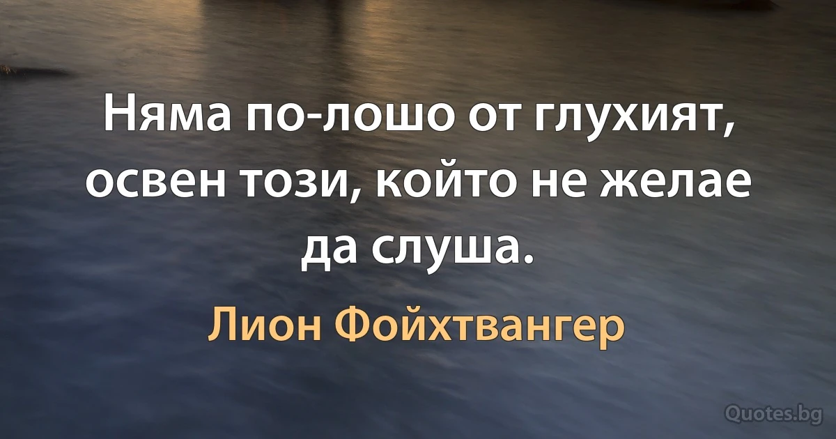 Няма по-лошо от глухият, освен този, който не желае да слуша. (Лион Фойхтвангер)