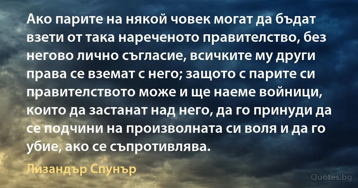 Ако парите на някой човек могат да бъдат взети от така нареченото правителство, без негово лично съгласие, всичките му други права се вземат с него; защото с парите си правителството може и ще наеме войници, които да застанат над него, да го принуди да се подчини на произволната си воля и да го убие, ако се съпротивлява. (Лизандър Спунър)