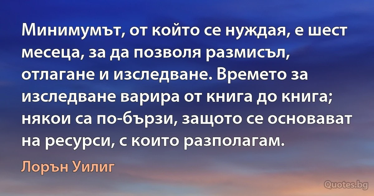 Минимумът, от който се нуждая, е шест месеца, за да позволя размисъл, отлагане и изследване. Времето за изследване варира от книга до книга; някои са по-бързи, защото се основават на ресурси, с които разполагам. (Лорън Уилиг)