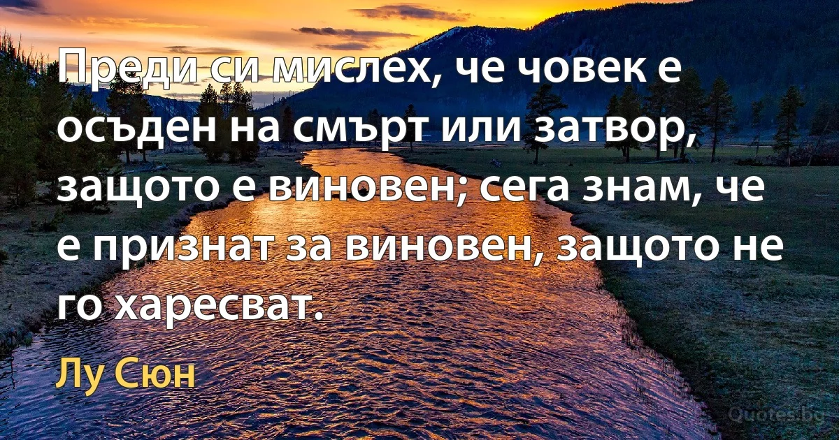 Преди си мислех, че човек е осъден на смърт или затвор, защото е виновен; сега знам, че е признат за виновен, защото не го харесват. (Лу Сюн)