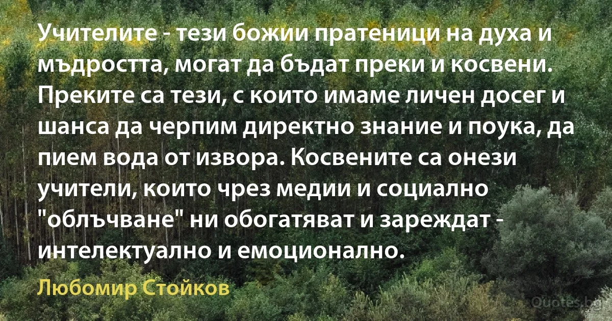 Учителите - тези божии пратеници на духа и мъдростта, могат да бъдат преки и косвени. Преките са тези, с които имаме личен досег и шанса да черпим директно знание и поука, да пием вода от извора. Косвените са онези учители, които чрез медии и социално "облъчване" ни обогатяват и зареждат - интелектуално и емоционално. (Любомир Стойков)