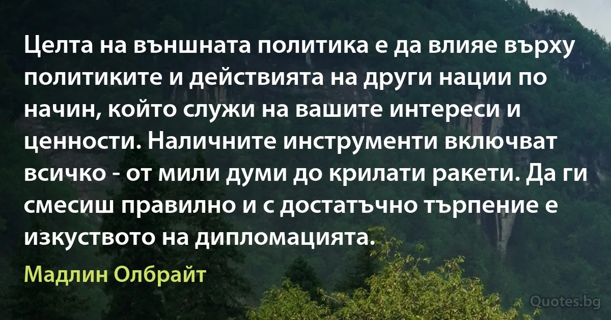 Целта на външната политика е да влияе върху политиките и действията на други нации по начин, който служи на вашите интереси и ценности. Наличните инструменти включват всичко - от мили думи до крилати ракети. Да ги смесиш правилно и с достатъчно търпение е изкуството на дипломацията. (Мадлин Олбрайт)