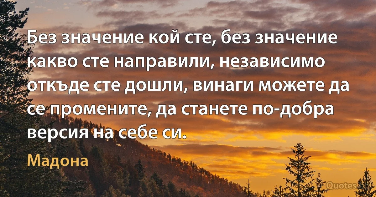 Без значение кой сте, без значение какво сте направили, независимо откъде сте дошли, винаги можете да се промените, да станете по-добра версия на себе си. (Мадона)