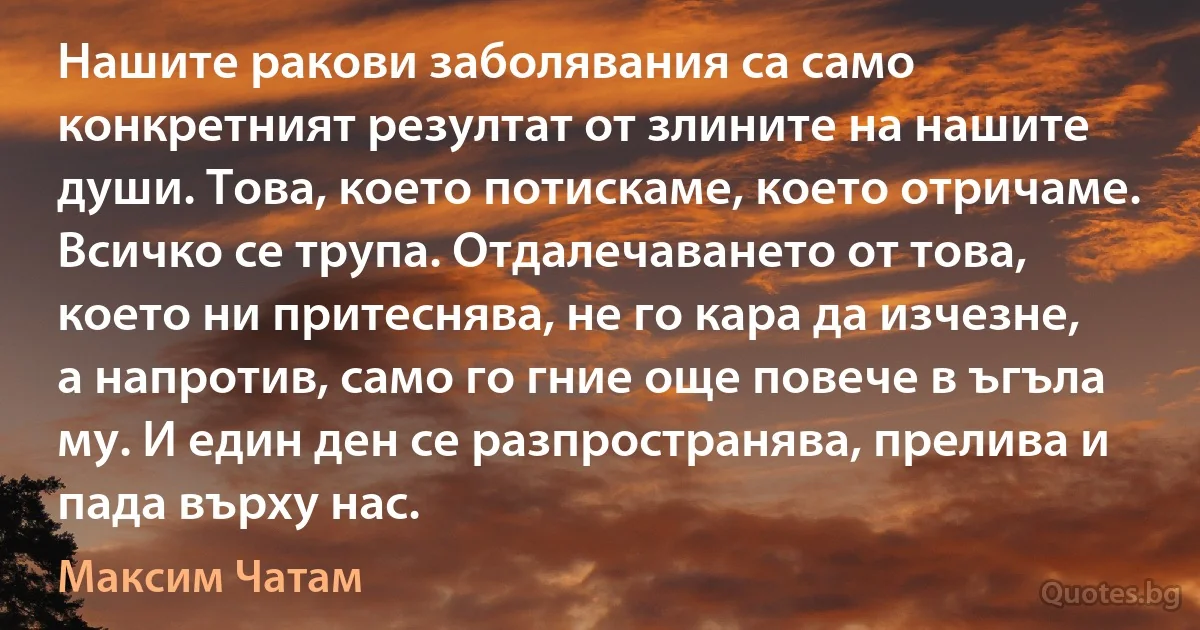 Нашите ракови заболявания са само конкретният резултат от злините на нашите души. Това, което потискаме, което отричаме. Всичко се трупа. Отдалечаването от това, което ни притеснява, не го кара да изчезне, а напротив, само го гние още повече в ъгъла му. И един ден се разпространява, прелива и пада върху нас. (Максим Чатам)