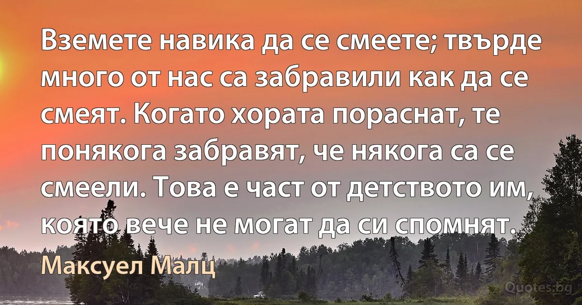 Вземете навика да се смеете; твърде много от нас са забравили как да се смеят. Когато хората пораснат, те понякога забравят, че някога са се смеели. Това е част от детството им, която вече не могат да си спомнят. (Максуел Малц)