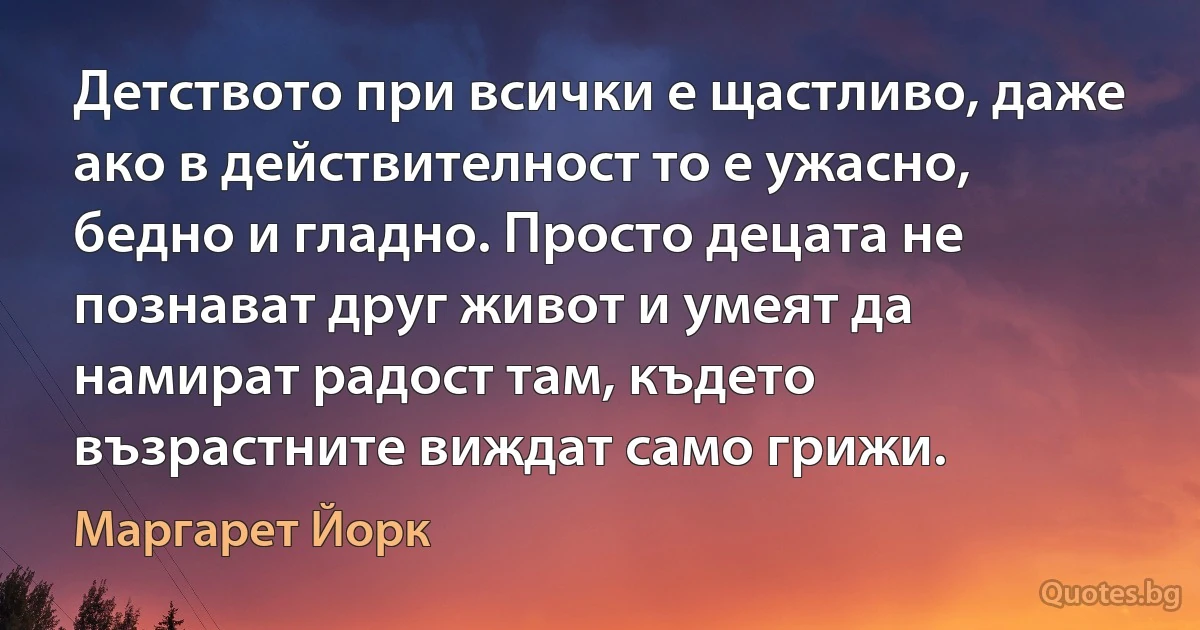 Детството при всички е щастливо, даже ако в действителност то е ужасно, бедно и гладно. Просто децата не познават друг живот и умеят да намират радост там, където възрастните виждат само грижи. (Маргарет Йорк)