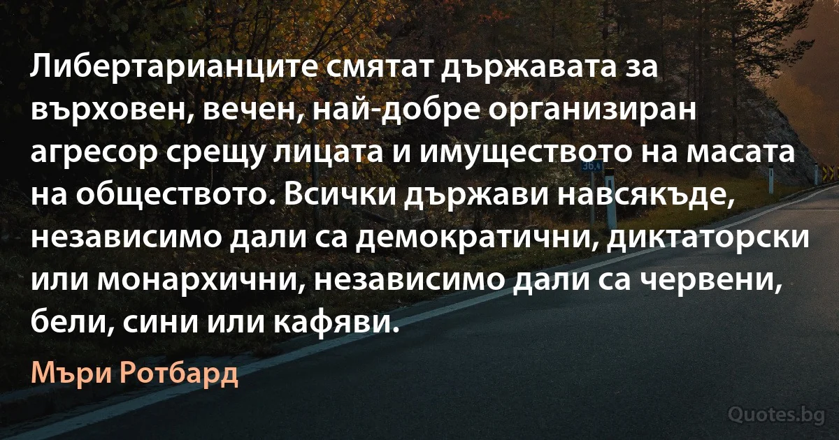 Либертарианците смятат държавата за върховен, вечен, най-добре организиран агресор срещу лицата и имуществото на масата на обществото. Всички държави навсякъде, независимо дали са демократични, диктаторски или монархични, независимо дали са червени, бели, сини или кафяви. (Мъри Ротбард)