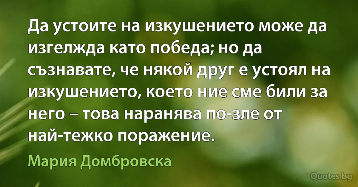 Да устоите на изкушението може да изгелжда като победа; но да съзнавате, че някой друг е устоял на изкушението, което ние сме били за него – това наранява по-зле от най-тежко поражение. (Мария Домбровска)