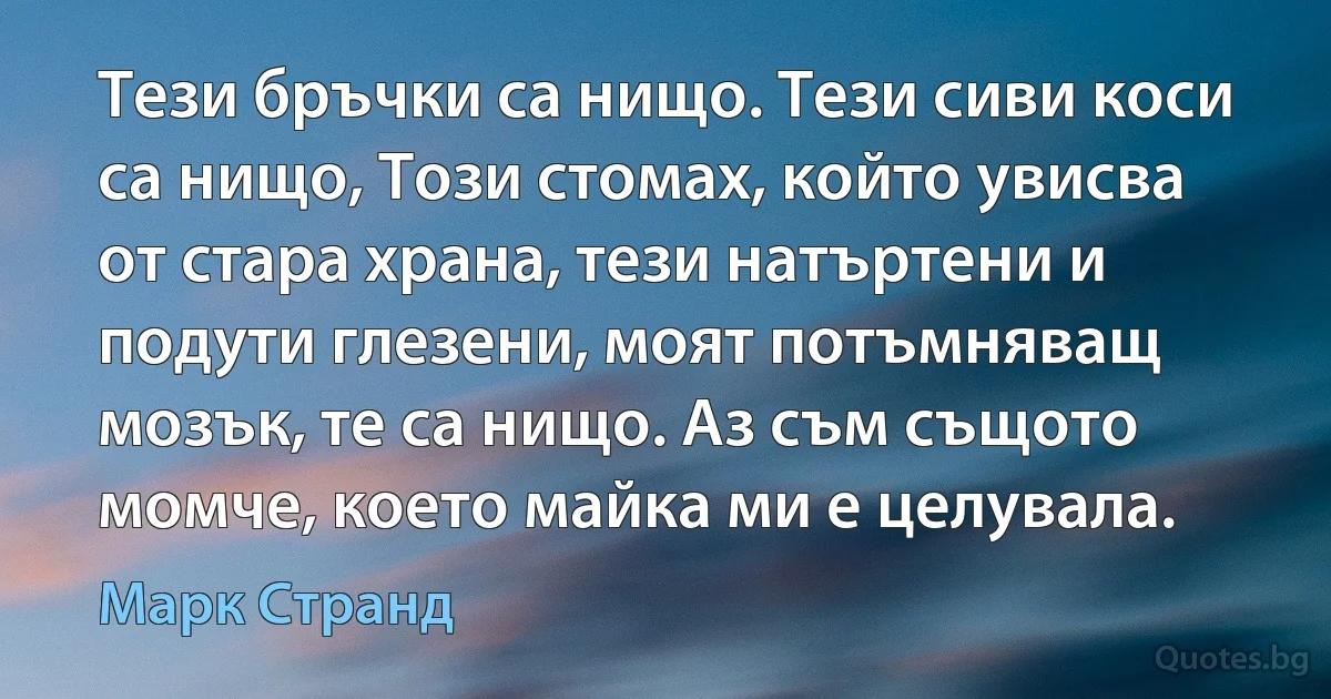 Тези бръчки са нищо. Тези сиви коси са нищо, Този стомах, който увисва от стара храна, тези натъртени и подути глезени, моят потъмняващ мозък, те са нищо. Аз съм същото момче, което майка ми е целувала. (Марк Странд)