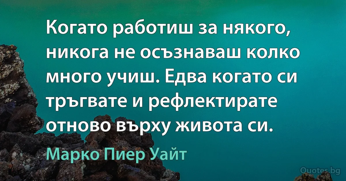 Когато работиш за някого, никога не осъзнаваш колко много учиш. Едва когато си тръгвате и рефлектирате отново върху живота си. (Марко Пиер Уайт)